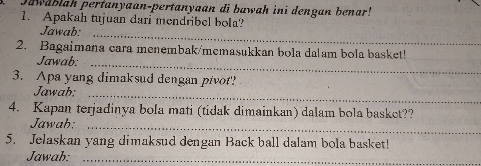 Jawablah pertanyaan-pertanyaan di bawah ini dengan benar! 
1. Apakah tujuan dari mendribel bola? 
Jawab:_ 
2. Bagaimana cara menembak/memasukkan bola dalam bola basket! 
Jawab:_ 
3. Apa yang dimaksud dengan pivot? 
Jawab:_ 
4. Kapan terjadinya bola mati (tidak dimainkan) dalam bola basket?? 
Jawab: 
_ 
5. Jelaskan yang dimaksud dengan Back ball dalam bola basket! 
Jawab:_