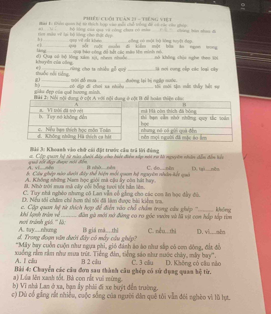 phiếu cuối tuần 21 - tiếng việt
Bài 1: Điễn quan hệ từ thích hợp vào mỗi chỗ trống để có các câu ghép:
a)_ bộ lông của quạ và công chưa có màu _chúng bản nhau đì
tim màu vẽ lại bộ lông cho thật đẹp.
b)_ quạ vẽ rất khéo_ công có một bộ lông tuyệt đẹp.
c)_ quạ sốt ruột muốn đi kiếm một bữa ăn ngon trong
làng_ qua bảo công đổ hết các màu lên mình nó.
d) Quạ có bộ lông xám xịt, nhem nhuốc_ khó không chịu nghe theo lời
khuyên của công.
e)_ _Llà nơi cung cấp các loại cây
rừng cho ta nhiều gỗ quý
thuốc nổi tiếng.
g) _trời đồ mưa _đường lại bị ngập nước.
h) _có dịp đi chơi xa nhiều _tôi mới tận mắt thấy hết sự
giảu đẹp của quê hương mình.
Bài 2: Nổi nội cột B để hoàn thiện câu:
Bài 3: Khoanh vào chữ cái đặt trước câu trả lời đúng
a. Cặp quan hệ từ nào dưới đây cho biết điều sắp nói ra là nguyên nhân dẫn đến kết
quả tốt đẹp được nói đến.
A. vì....nên B nhờ....nên C. do....nên D. tại....nên
b. Câu ghép nào dưới đây thể hiện mối quan hệ nguyên nhân-kết quả
A. Không những Nam học giỏi mà cậu ẩy còn hát hay.
B. Nhờ trời mưa mà cây cối bỗng tươi tốt hằn lên.
C. Tuy nhà nghèo nhưng cô Lan vẫn cố gắng cho các con ăn học đầy đủ.
D. Nếu tôi chăm chỉ hơn thì tôi đã làm được bài kiểm tra.
c. Cặp quan hệ từ thích hợp để điền vào chỗ chấm trong câu ghép '.......... không
khí lạnh tràn về ....... đàn gà mới nở đứng co ro góc vườn và lũ vịt con hấp tấp tìm
nơi tránh gió. '' là:
A. tuy....nhung B giá mà....thì C. nếu...thì D. vì....nên
d. Trong đoạn văn dưới đây có mấy câu ghép?
“Mây bay cuồn cuộn như ngựa phi, gió đánh ào ào như sắp có cơn dông, đất đồ
xuống rầm rầm như mưa trút. Tiếng đàn, tiếng sáo như nước chảy, mây bay”.
A. 1 câu B 2 câu C. 3 câu D. Không có câu nào
Bài 4: Chuyển các câu đơn sau thành câu ghép có sử dụng quan hệ từ.
a) Lúa lên xanh tốt. Bà con rất vui mừng.
b) Vì nhà Lan ở xa, bạn ấy phải đi xe buýt đến trường.
c) Dù cố gắng rất nhiều, cuộc sống của người dân quê tôi vẫn đói nghèo vì lũ lụt.