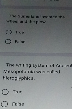 The Sumerians invented the
wheel and the plow.
True
False
The writing system of Ancient
Mesopotamia was called
hieroglyphics.
True
False