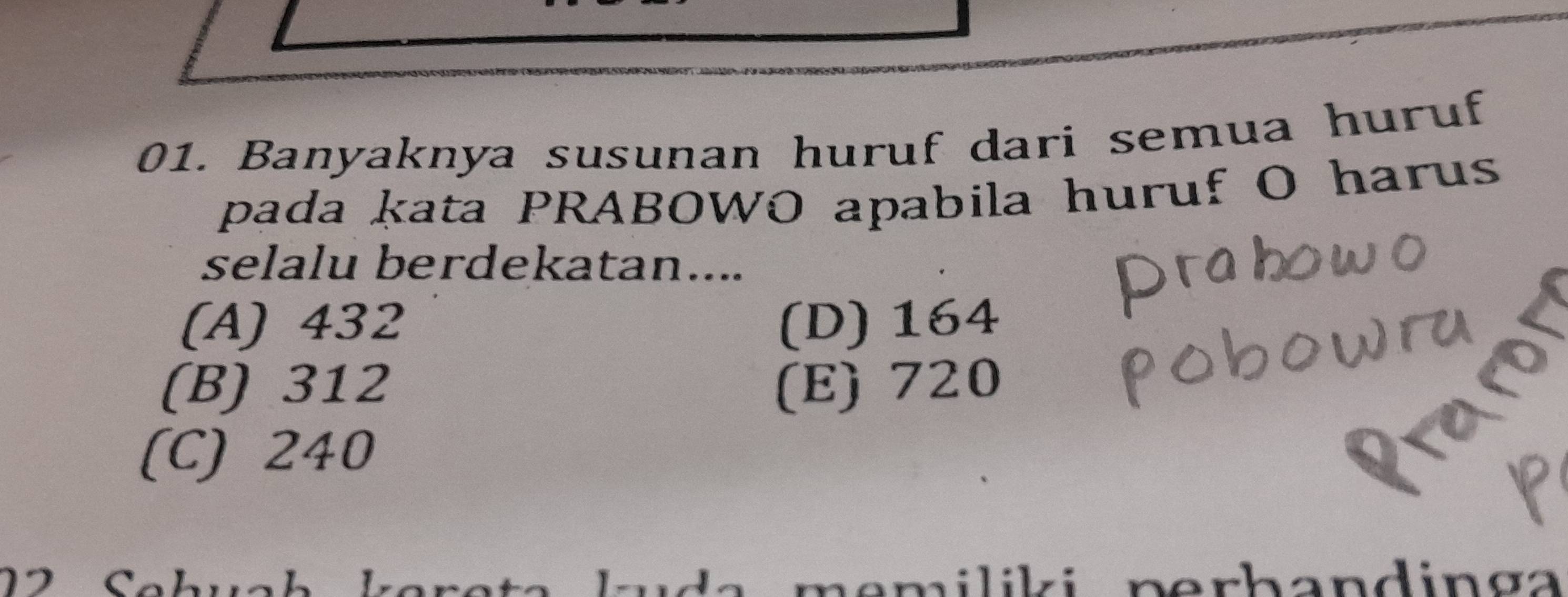 Banyaknya susunan huruf dari semua huruf
pada kata PRABOWO apabila huruf O harus
selalu berdekatan....
(A) 432 (D) 164
(B) 312 (E) 720
(C) 240
n erh andin g a