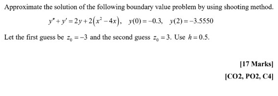 Approximate the solution of the following boundary value problem by using shooting method.
y''+y'=2y+2(x^2-4x), y(0)=-0.3, y(2)=-3.5550
Let the first guess be z_0=-3 and the second guess z_0=3. Use h=0.5. 
[17 Marks] 
[CO2, PO2, C4]