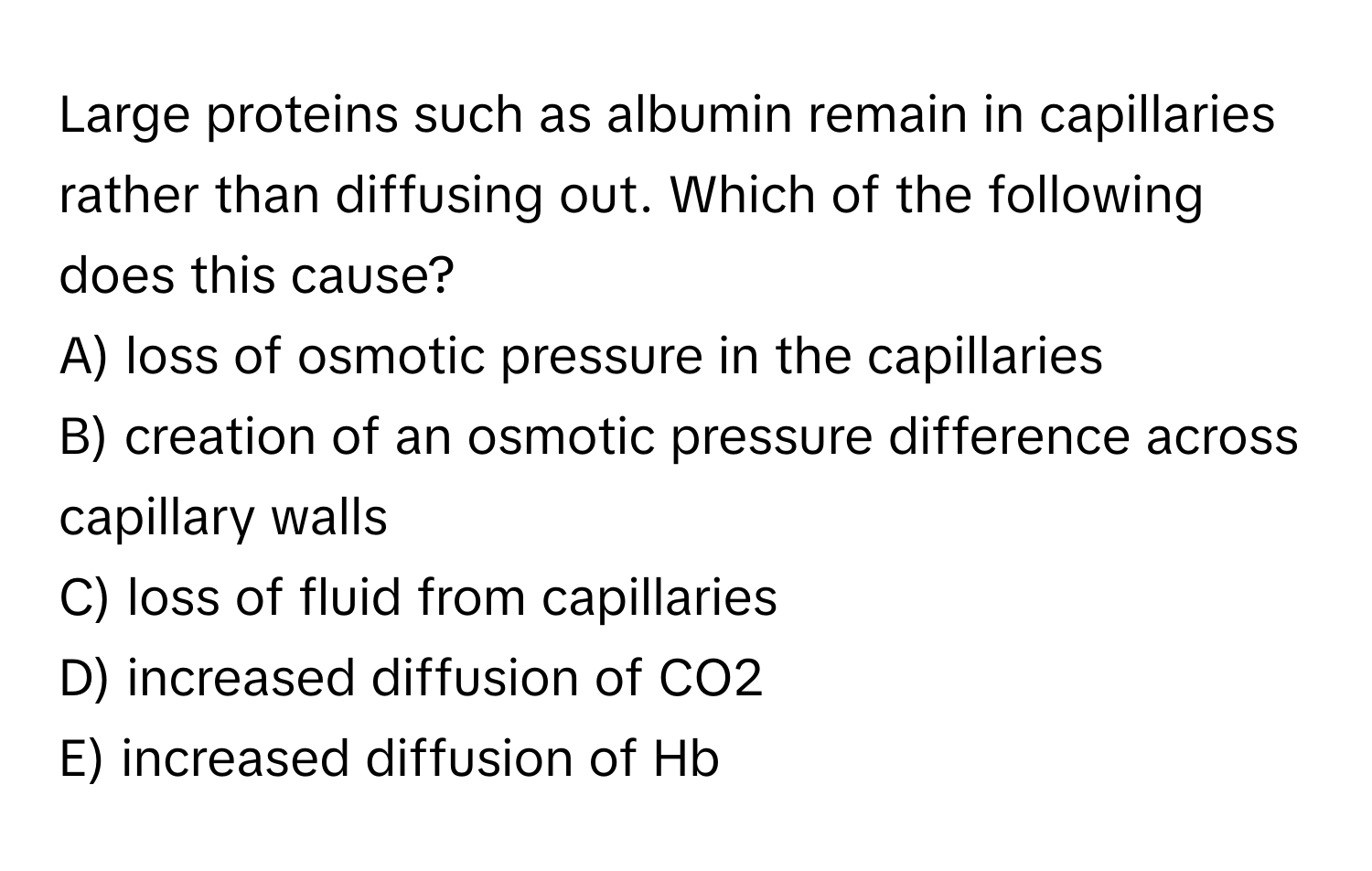 Large proteins such as albumin remain in capillaries rather than diffusing out. Which of the following does this cause?

A) loss of osmotic pressure in the capillaries
B) creation of an osmotic pressure difference across capillary walls
C) loss of fluid from capillaries
D) increased diffusion of CO2
E) increased diffusion of Hb