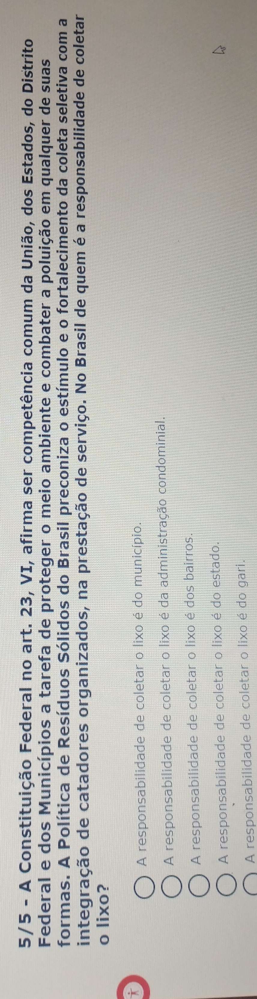 5/5 - A Constituição Federal no art. 23, VI, afirma ser competência comum da União, dos Estados, do Distrito
Federal e dos Municípios a tarefa de proteger o meio ambiente e combater a poluição em qualquer de suas
formas. A Política de Resíduos Sólidos do Brasil preconiza o estímulo e o fortalecimento da coleta seletiva com a
integração de catadores organizados, na prestação de serviço. No Brasil de quem é a responsabilidade de coletar
o lixo?
i
A responsabilidade de coletar o lixo é do município.
A responsabilidade de coletar o lixo é da administração condominial.
A responsabilidade de coletar o lixo é dos bairros.
A responsabilidade de coletar o lixo é do estado.
A responsabilidade de coletar o lixo é do gari.