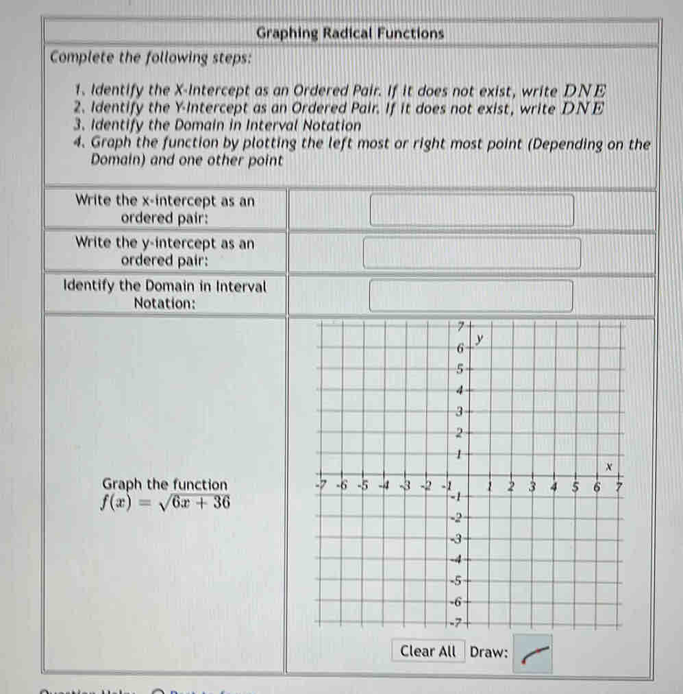 Graphing Radical Functions 
Complete the following steps: 
1. Identify the X-Intercept as an Ordered Pair. If it does not exist, write DNE 
2. Identify the Y-Intercept as an Ordered Pair. If it does not exist, write DNE 
3. Identify the Domain in Interval Notation 
4. Graph the function by plotting the left most or right most point (Depending on the 
Domain) and one other point 
Write the x-intercept as an 
ordered pair: 
Write the y-intercept as an 
ordered pair: 
Identify the Domain in Interval 
Notation: 
Graph the function
f(x)=sqrt(6x+36)
Clear All Draw: