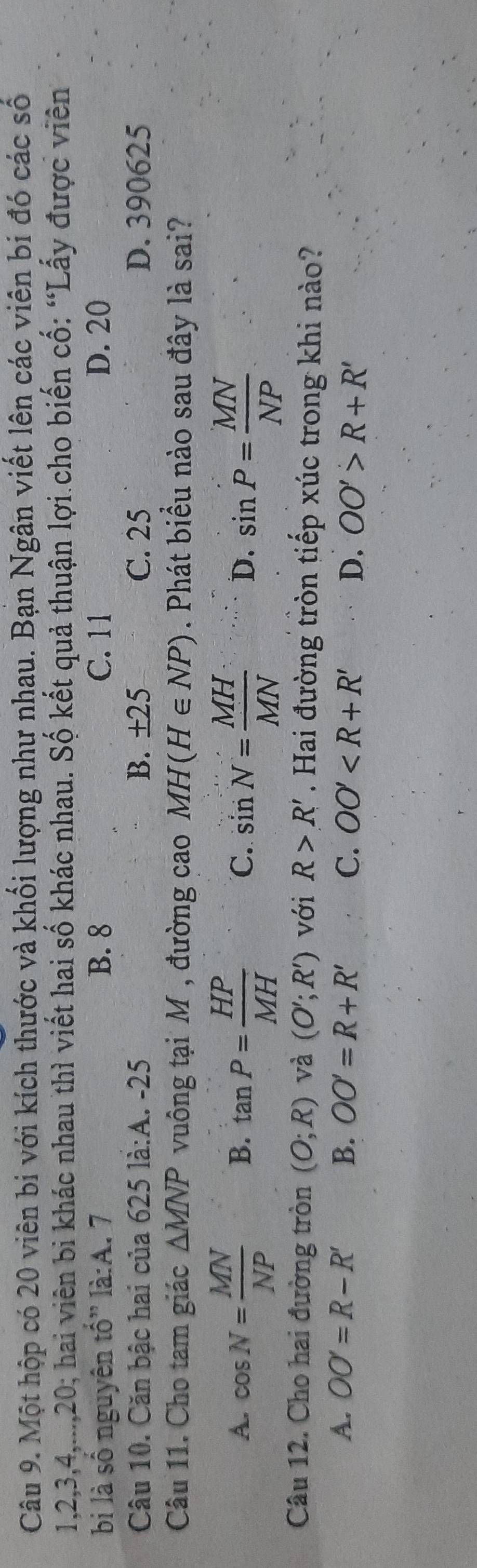 Một hộp có 20 viên bi với kích thước và khối lượng như nhau. Bạn Ngân viết lên các viên bi đó các số
1, 2, 3, 4,..., 20; hai viên bi khác nhau thì viết hai số khác nhau. Số kết quả thuận lợi.cho biến cố: “Lấy được viên
bi là số nguyên tố” là:A. 7 B. 8 C. 11 D. 20
Câu 10. Căn bậc hai của 625 là:A. -25 B. ±25 C. 25 D. 390625
Câu 11. Cho tam giác △ MNP vuông tại M , đường cao MH(H∈ NP). Phát biểu nào sau đây là sai?
A. cos N= MN/NP  B. tan P= HP/MH  C. sin N= MH/MN  D. sin P= MN/NP 
Câu 12. Cho hai đường tròn (O;R) và (O';R') với R>R'. Hai đường tròn tiếp xúc trong khi nào?
A. OO'=R-R' B. OO'=R+R' C. OO' D. OO'>R+R'