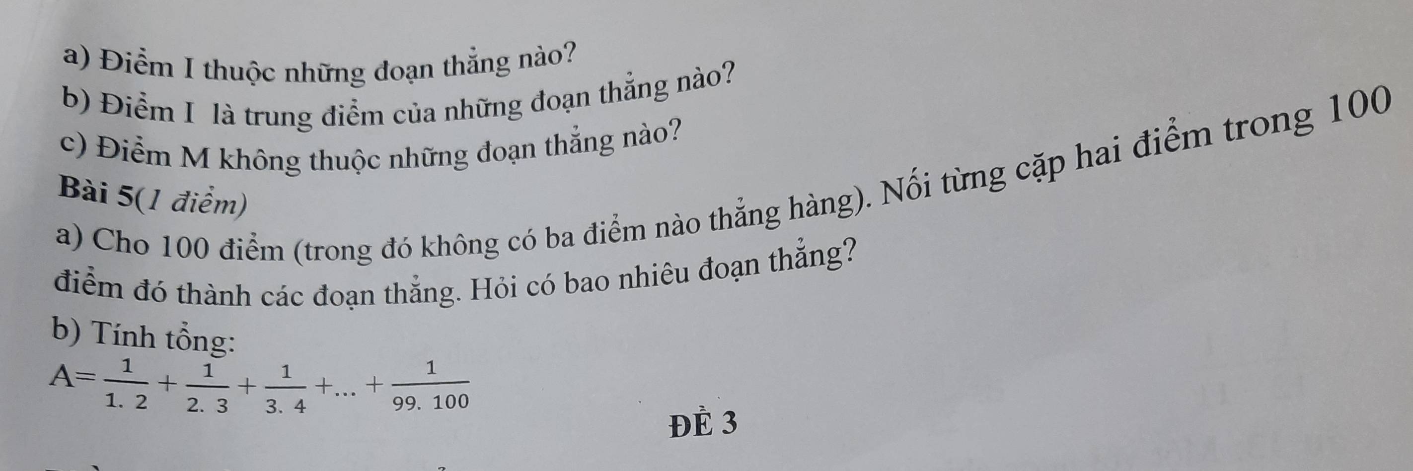 Điểm I thuộc những đoạn thẳng nào? 
b) Điểm I là trung điểm của những đoạn thẳng nào? 
c) Điểm M không thuộc những đoạn thẳng nào? 
a) Cho 100 điểm (trong đó không có ba điểm nào thẳng hàng). Nối từng cặp hai điểm trong 100
Bài 5(1 điểm) 
điểm đó thành các đoạn thẳng. Hỏi có bao nhiêu đoạn thẳng? 
b) Tính tổng:
A= 1/1.2 + 1/2.3 + 1/3.4 +...+ 1/99.100 
ĐÈ 3