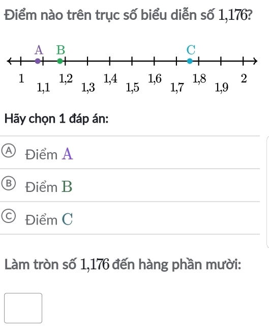 Điểm nào trên trục số biểu diễn số 1,176?
Hãy chọn 1 đáp án:
Điểm A
Điểm B
Điểm C
Làm tròn số 1,176 đến hàng phần mười: