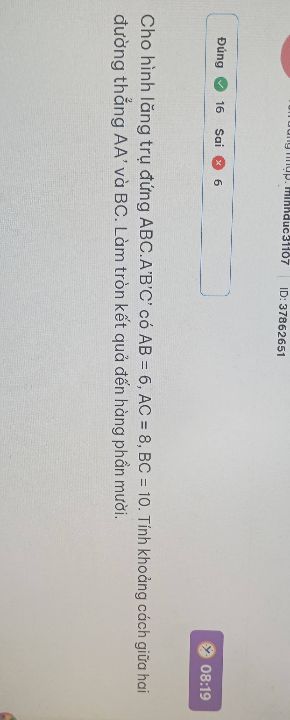 ập: minhđuc 31107 ID:378626 51 
Đúng 16 Sai 6 
08:19 
Cho hình lăng trụ đứng ABC. A'B'C' có AB=6, AC=8, BC=10. Tính khoảng cách giữa hai 
đường thẳng AA' và BC. Làm tròn kết quả đến hàng phần mười.
