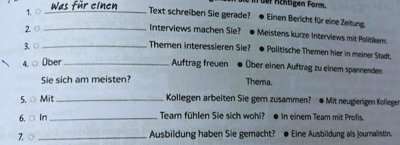 üer fichtigen Form. 
1. ○ _Text schreiben Sie gerade? Einen Bericht für eine Zeitung. 
2. ○ _Interviews machen Sie? Meistens kurze Interviews mit Politikern. 
3. ○ _Themen interessieren Sie? Politische Themen hier in meiner Stadt. 
4. Über _Auftrag freuen Über einen Auftrag zu einem spannenden 
Sie sich am meisten? 
Thema. 
5. ○ Mit _Kollegen arbeiten Sie gern zusammen? • Mit neugierigen Kolleger 
6. ○ In_ Team fühlen Sie sich wohl? In einem Team mit Profis. 
7. ○ _Ausbildung haben Sie gemacht? Eine Ausbildung als Journalistin.