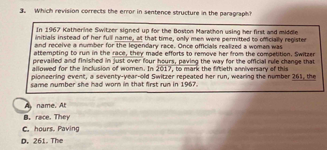 Which revision corrects the error in sentence structure in the paragraph?
In 1967 Katherine Switzer signed up for the Boston Marathon using her first and middle
initials instead of her full name, at that time, only men were permitted to officially register
and receive a number for the legendary race. Once officials realized a woman was
attempting to run in the race, they made efforts to remove her from the competition. Switzer
prevailed and finished in just over four hours, paving the way for the official rule change that
allowed for the inclusion of women. In 2017, , to mark the fiftieth anniversary of this
pioneering event, a seventy-year-old Switzer repeated her run, wearing the number 261, the
same number she had worn in that first run in 1967.
A,name. At
B. race. They
C. hours. Paving
D. 261. The