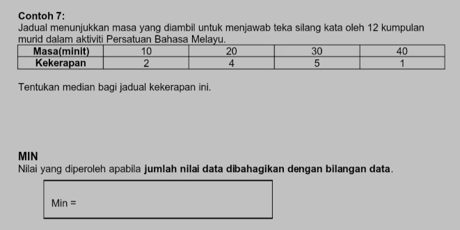 Contoh 7: 
Jadual menunjukkan masa yang diambil untuk menjawab teka silang kata oleh 12 kumpulan 
Tentukan median bagi jadual kekerapan ini.
MIN
Nilai yang diperoleh apabila jumlah nilai data dibahagikan dengan bilangan data.
Min=