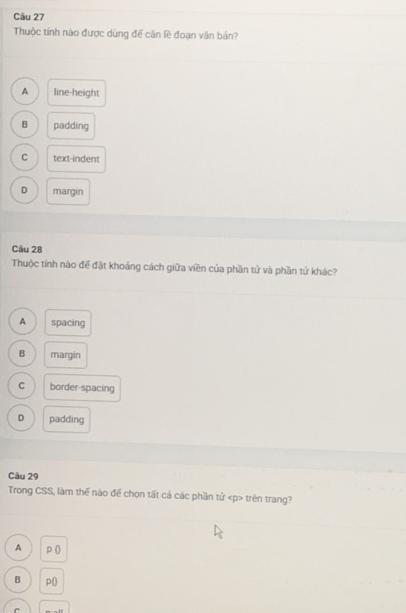 Thuộc tính nào được dùng đế căn lề đoạn văn bản?
A line-height
B padding
C text-indent
D margin
Câu 28
Thuộc tính nào đế đặt khoảng cách giữa viền của phần tử và phần tử khác?
A spacing
B margin
C border-spacing
D padding
Câu 29
Trong CSS, làm thế nào đế chọn tất cả các phần tử trên trang?
A p 
B p