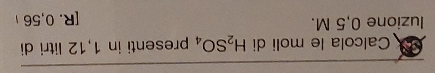 Calcola le moli di H_2SO_4 presenti in 1,12 litri di 
luzione 0,5 M. 
[ R. 0,56