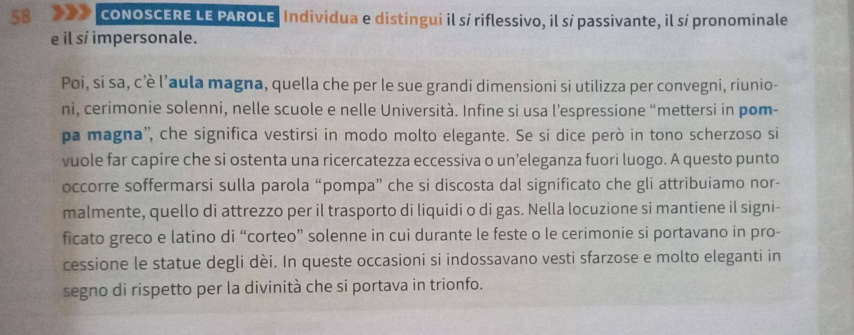 CONOSCERE LE PAROLE. Individua e distingui il sí riflessivo, il sí passivante, il sí pronominale 
e il si impersonale. 
Poi, si sa, c’è l’aula magna, quella che per le sue grandi dimensioni si utilizza per convegni, riunio- 
ni, cerimonie solenni, nelle scuole e nelle Università. Infine si usa l’espressione “mettersi in pom- 
pa magna'', che significa vestirsi in modo molto elegante. Se si dice però in tono scherzoso si 
vuole far capire che si ostenta una ricercatezza eccessiva o un’eleganza fuori luogo. A questo punto 
occorre soffermarsi sulla parola “pompa” che si discosta dal significato che gli attribuiamo nor- 
malmente, quello di attrezzo per il trasporto di liquidi o di gas. Nella locuzione si mantiene il signi- 
ficato greco e latino di “corteo” solenne in cui durante le feste o le cerimonie si portavano in pro- 
cessione le statue degli dèi. In queste occasioni si indossavano vesti sfarzose e molto eleganti in 
segno di rispetto per la divinità che si portava in trionfo.