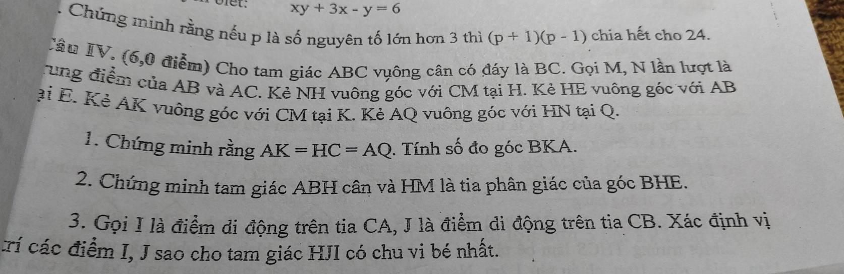 xy+3x-y=6
Chứng minh rằng nếu p là số nguyên tố lớn hơn 3 thì (p+1)(p-1) chia hết cho 24. 
Tầu IV. (6,0 điểm) Cho tam giác ABC vụông cân có đáy là BC. Gọi M, N lần lượt là 
rung điểm của AB và AC. Kẻ NH vuông góc với CM tại H. Kẻ HE vuông góc với AB
ại E. Kẻ AK vuông góc với CM tại K. Kẻ AQ vuông góc với HN tại Q. 
1. Chứng minh rằng AK=HC=AQ. Tính số đo góc BKA. 
2. Chứng minh tam giác ABH cân và HM là tia phân giác của góc BHE. 
3. Gọi I là điểm di động trên tia CA, J là điểm di động trên tia CB. Xác định vị 
rí các điểm I, J sao cho tam giác HJI có chu vi bé nhất.