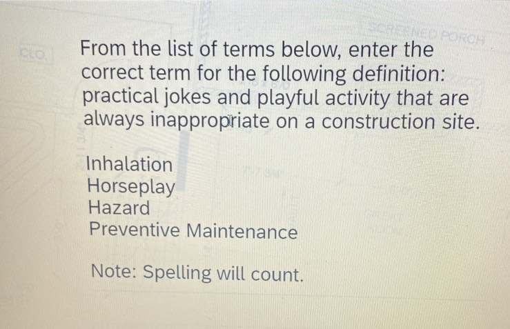 CLO. From the list of terms below, enter the
correct term for the following definition:
practical jokes and playful activity that are
always inappropriate on a construction site.
Inhalation
Horseplay
Hazard
Preventive Maintenance
Note: Spelling will count.