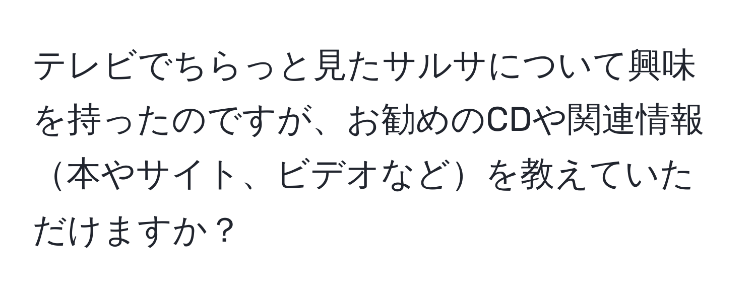 テレビでちらっと見たサルサについて興味を持ったのですが、お勧めのCDや関連情報本やサイト、ビデオなどを教えていただけますか？