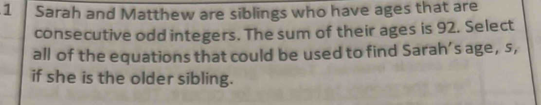 Sarah and Matthew are siblings who have ages that are 
consecutive odd integers. The sum of their ages is 92. Select 
all of the equations that could be used to find Sarah’s age, s, 
if she is the older sibling.