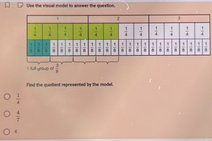 Use the visual model to answer the question.
1 full group of  3/8 
Find the quotient represented by the model.
 1/4 
 4/7 
4