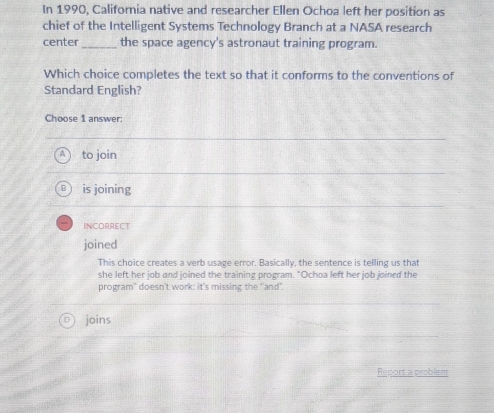 In 1990, California native and researcher Ellen Ochoa left her position as
chief of the Intelligent Systems Technology Branch at a NASA research
center _the space agency's astronaut training program.
Which choice completes the text so that it conforms to the conventions of
Standard English?
Choose 1 answer:
A to join
is joining
INCORRECT
joined
This choice creates a verb usage error. Basically, the sentence is telling us that
she left her job and joined the training program. "Ochoa left her job joined the
program' doesn't work: it's missing the "and'.
joins
Report a problem