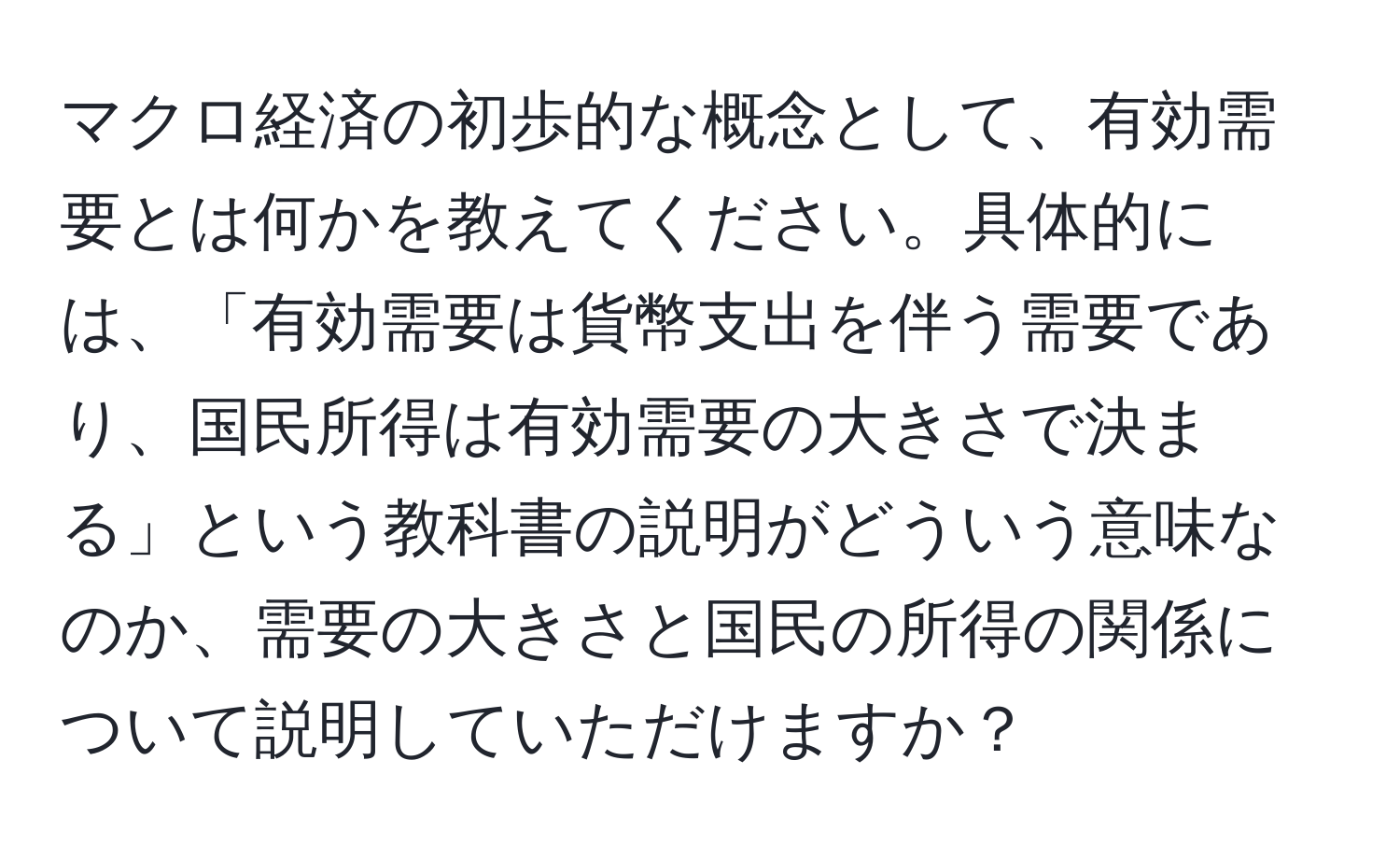 マクロ経済の初歩的な概念として、有効需要とは何かを教えてください。具体的には、「有効需要は貨幣支出を伴う需要であり、国民所得は有効需要の大きさで決まる」という教科書の説明がどういう意味なのか、需要の大きさと国民の所得の関係について説明していただけますか？