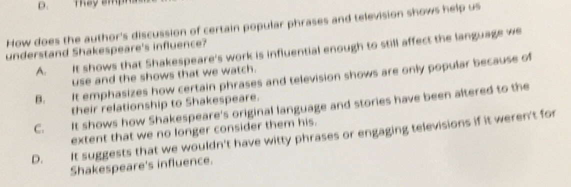 They amp
How does the author's discussion of certain popular phrases and television shows help us
understand Shakespeare's influence?
A. It shows that Shakespeare's work is influential enough to still affect the language we
use and the shows that we watch.
B. It emphasizes how certain phrases and television shows are only popular because of
their relationship to Shakespeare.
C. It shows how Shakespeare's original language and stories have been altered to the
extent that we no longer consider them his.
D. It suggests that we wouldn't have witty phrases or engaging televisions if it weren't for
Shakespeare's influence.