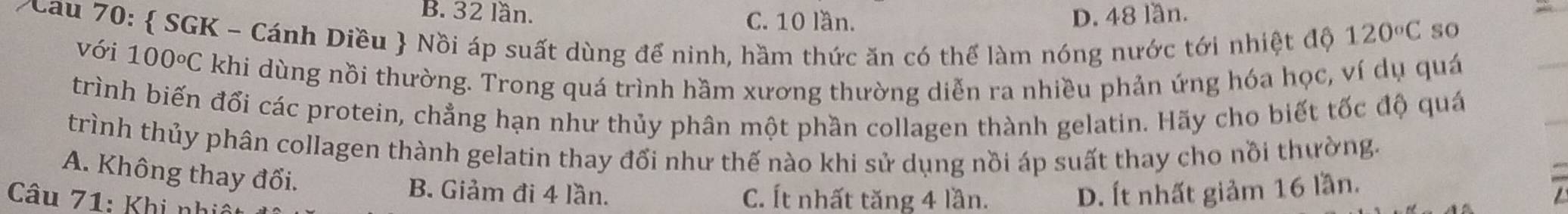 B. 32 lần. C. 10 lần. D. 48 lần.
Cau 70:  SGK - Cánh Diều  Nồi áp suất dùng để ninh, hầm thức ăn có thể làm nóng nước tới nhiệt độ
120°C so
với 100°C C khi dùng nồi thường. Trong quá trình hầm xương thường diễn ra nhiều phản ứng hóa học, ví dụ quá
trình biến đổi các protein, chẳng hạn như thủy phân một phần collagen thành gelatin. Hãy cho biết tốc độ quá
trình thủy phân collagen thành gelatin thay đổi như thế nào khi sử dụng nồi áp suất thay cho nồi thường.
A. Không thay đối.
B. Giảm đi 4 lần. D. Ít nhất giảm 16 lần.
Câu 71: Khi nh C. Ít nhất tăng 4 lần.