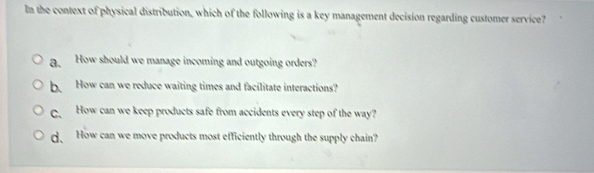 In the context of physical distribution, which of the following is a key management decision regarding customer service?
a. How should we manage incoming and outgoing orders?
b. How can we reduce waiting times and facilitate interactions?
C、 How can we keep products safe from accidents every step of the way?
d. How can we move products most efficiently through the supply chain?