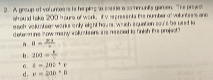 A group of volunteers is helping to create a community garden. The project
should take 200 hours of work. If v represents the number of volunteers and
each volunteer works only eight hours, which equation could be used to
determine how many volunteers are needed to finish the project?
a. 8= 200/v 
b. 200= 8/v 
C、 8=200^*v
d. v=200^*8