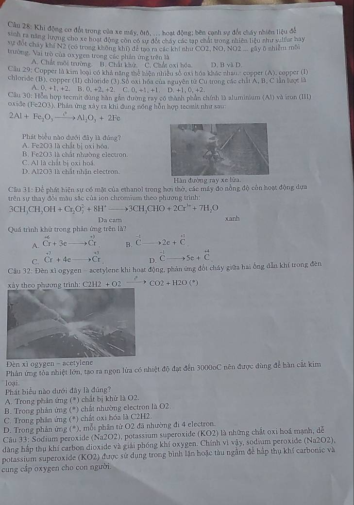 Khi động cơ đốt trong của xe máy, ôtô, ... hoạt động; bên cạnh sự đốt chấy nhiên liệu để
sinh ra năng lượng cho xe hoạt động còn có sự đốt chấy các tạp chất trong nhiên liệu như sulfur hay
Sự đót chay khí N2 (có trong không khí) để tạo ra các khí như CO2, NO, NO2 ... gây 6 nhiễm môi
trường. Vai trò của oxygen trong các phần ứng trên là
A. Chất môi trường. B. Chất khử. C. Chất oxi hóa. D. B và D.
Câu 29: Copper là kim loại có khả năng thể hiện nhiều số oxi hóa khác nhau" copper (A), copper (I)
chloride (B), copper (II) chloride (3).Sổ oxi hóa của nguyên tử Cu trong các chất Á, B, C lần lượt là
.0,+1,+2 B. 0, +2, +2. C. 0.+1.+1 D. +1,0,+2
Cầu 30: Hỗn hợp tecmit dùng hàn gần đường ray có thành phần chính là aluminium (Al) và iron (III)
oxide ( (Fe2O3). Phản ứng xảy ra khi đung nồng hỗn hợp tecmit như sau:
2Al+Fe_2O_3xrightarrow I°Al_2O_3+2Fe
Phát biểu nào dưới đây là đúng?
A. Fe2O3 là chất bị oxi hóa
B. Fe2O3 là chất nhường electron.
C. Al là chất bị oxi hoá.
D. Al2O3 là chất nhận electron.
Hàn đường ray xe lửa
Câu 31: Để phát hiện sự có mặt của ethanol trong hơi thờ, các máy đo nồng độ cồn hoạt động dựa
trên sự thay đổi màu sắc của ion chromium theo phương trình:
3CH_3CH_2OH+Cr_2O_7^(2+8H^+)to 3CH_3CHO+2Cr^(3+)+7H_2O
Da cam xanh
Quá trình khử trong phản ứng trên là?
A. ^+6Cr+3eto 0 beginarrayr +3 Crendarray B. _  2e+beginarrayr +1 Cendarray .
+3
C. Crr^(Cr)^(+7)+4e Cr D. beginarrayr 1 7_  □ endarray _  5e+beginarrayr +4 Cendarray .
Câu 32: Đèn xì ogygen - acetylene khi hoạt động, phản ứng đốt cháy giữa hai ống dẫn khí trong đèn
xảy theo phương trình: C2H2+O2xrightarrow []CO2+H2O(*)
Đèn xì ogygen - acetylene
Phản ứng tỏa nhiệt lớn, tạo ra ngọn lửa có nhiệt độ đạt đến 3000oC nên được dùng để hàn cắt kim
loại.
Phát biểu nào dưới đây là đúng?
A. Trong phản ứng (*) chất bị khử là O2.
B. Trong phản ứng (*) chất nhường electron là O2.
C. Trong phản ứng (*) chất oxi hóa là C2H2.
D. Trong phản ứng (*), mỗi phân tử O2 đã nhường đi 4 electron.
Câu 33: Sodium peroxide (Na2O2), potassium superoxide (KO2) là những chất oxi hoá mạnh, dễ
dàng hấp thụ khí carbon dioxide và giải phóng khí oxygen. Chính vì vậy, sodium peroxide (Na2O2),
potassium superoxide (KO2) được sử dụng trong bình lặn hoặc tàu ngầm để hấp thụ khí carbonic và
cung cấp oxygen cho con người.