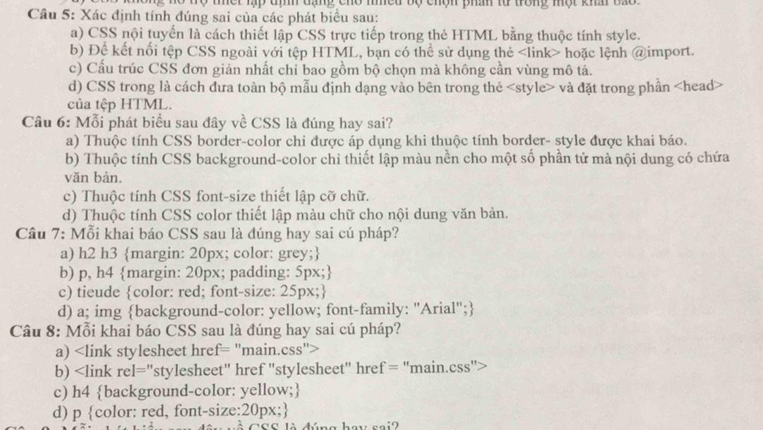 thết lạp tìh đạng cho nhều bộ chện phán từ trong một khấi bao 
Câu 5: Xác định tính đúng sai của các phát biểu sau:
a) CSS nội tuyến là cách thiết lập CSS trực tiếp trong thẻ HTML bằng thuộc tính style.
b) Để kết nổi tệp CSS ngoài với tệp HTML, bạn có thể sử dụng thẻ hoặc lệnh @import.
c) Cầu trúc CSS đơn giản nhất chỉ bao gồm bộ chọn mà không cần vùng mô tả.
d) CSS trong là cách đưa toàn bộ mẫu định dạng vào bên trong thẻ và đặt trong phần
của tệp HTML.
Câu 6: Mỗi phát biểu sau đây về CSS là đúng hay sai?
a) Thuộc tính CSS border-color chi được áp dụng khi thuộc tính border- style được khai báo.
b) Thuộc tính CSS background-color chi thiết lập màu nền cho một số phần tử mà nội dung có chứa
văn bản.
c) Thuộc tính CSS font-size thiết lập cỡ chữ.
d) Thuộc tính CSS color thiết lập màu chữ cho nội dung văn bản.
Câu 7: Mỗi khai báo CSS sau là đúng hay sai cú pháp?
a) h2 h3 margin: 20px; color: grey;
b) p, h4 margin: 20px; padding: 5px;
c) tieude color: red; font-size: 25px;
d) a; img background-color: yellow; font-family: "Arial";
Câu 8: Mỗi khai báo CSS sau là đúng hay sai cú pháp?
a)
b)
c) h4 background-color: yellow;
d) p color: red, font-size:20px;
sai?