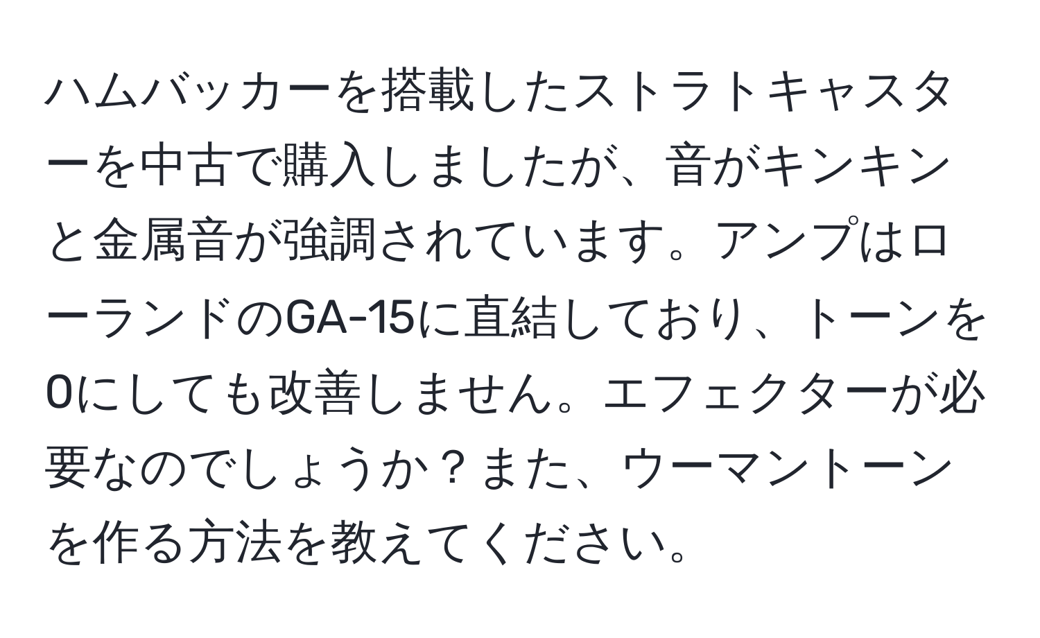 ハムバッカーを搭載したストラトキャスターを中古で購入しましたが、音がキンキンと金属音が強調されています。アンプはローランドのGA-15に直結しており、トーンを0にしても改善しません。エフェクターが必要なのでしょうか？また、ウーマントーンを作る方法を教えてください。