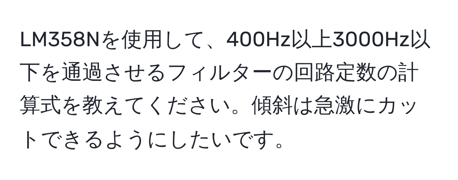 LM358Nを使用して、400Hz以上3000Hz以下を通過させるフィルターの回路定数の計算式を教えてください。傾斜は急激にカットできるようにしたいです。