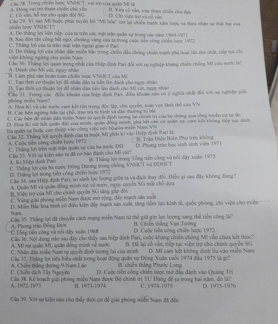 Trong chiến lược VNHCT, vai trò của quân Mĩ là
A. Đóng vai trò tham chiến chủ yều B. Vừa cổ vấn, vừa tham chiến chủ đạo
C. Cố vấn, hỗ trợ cho quận đội SG D. Chi viện trợ và cổ vấn
Câu 29. Vì sao Mĩ buộc phải tuyên bố “Mĩ hóa” trở lại chiến tranh xâm lược và thừa nhận sự thất bại của
chiến lược VNHCT?
A. Do thắng lợi liên tiếp của ta trên các mặt trận quân sự trong các năm 1969-1971
B. Sau đòn tấn công bất ngờ, choáng váng của ta trong cuộc tiển công chiến lược 1972
C. Thắng lợi của ta trên mặt trận ngoại giao ở Pari
D. Do thắng lợi của nhân dân miền bắc trong chiến đấu chống chiến tranh phá hoại lần thứ nhất, tiếp tục chị
viện không ngừng cho miền Nam
Câu 30. Thắng lợi quan trọng nhất của Hiệp định Pari đối với sự nghiệp kháng chiến chồng Mĩ cứu nước là?
A. Đánh cho Mí cút, ngụy nhào
B. Làm phá sản hoàn toàn chiến lược VNHCT của Mĩ
C. Tạo thời cơ thuận lợi đề nhân dân ta tiến lên đánh cho ngụy nhào
D. Tạo thời cơ thuận lợi đề nhân dân tiến lên đánh cho Mĩ cút, ngụy nhào
Câu 31. Trong các điều khoản của hiệp định Pari, điều khoản nào có ý nghĩa nhất đối với sự nghiệp giải
phóng miền Nam?
A. Hoa Kì và các nước cam kết tôn trọng độc lập, chủ quyền, toàn vẹn lãnh thổ của VN
B. Các bên ngừng bắn tại chỗ, trao trả tù binh và dân thường bị bắt
C. Các bên để nhân dân miền Nam tự quyết định tương lai chính trị của họ thông qua tổng tuyển cử tự do
D. Hoa Kì rút hết quân đội của mình, quân đồng minh, phá hết căn cứ quân sự, cam kết không tiếp tục dính
lu quân sự hoặc can thiệp vào công việc nội bộ của miền Nam VN
Câu 32. Thắng lợi quyết định của ta buộc Mĩ phải kí vào Hiệp định Pari là:
A. Cuộc tiến công chiến lược 1972 B. Trận Điện Biên Phủ trên không
C. Thắng lợi trên mặt trận quân sự của ba nước ĐD D. Phong trào học sinh sinh viên 1971
Câu 33. Với sự kiện nào ta đã cơ bản đánh cho Mĩ cút?
A. Kí Hiệp định Pari B. Thắng lợi trong Tổng tiến công và nổi dậy xuân 1975
C. Thắng lợi của ba nước Đông Dương trong chồng VNHCT và ĐDHCT
D. Thắng lợi trong tiến công chiến lược 1972
Câu 34. sau Hiệp định Pari, so sánh lực lượng giữa ta và địch thay đội. Điều gì sau đây không đúng?
A. Quân Mĩ và quân đồng minh rút về nước, ngụy quyền SG mất chỗ dựa
* B. Viện trợ của Mĩ cho chính quyền SG tăng gấp đôi
C. Vùng giải phóng miền Nam được mở rộng, đầy mạnh sản xuất
D. Miền Bắc hòa bình có điều kiện đầy mạnh sản xuất, tăng tiềm lực kinh tế, quốc phòng, chi viện cho miền
Nam.
Câu 35. Thắng lợi đã chuyển cách mạng miền Nam từ thế giữ gìn lực lượng sang thế tiến công là?
A. Phong trào Đồng khởi  B. Chiến thăng Vạn Tường
C.Tổng tiến công và nổi dậy xuân 1968 D. Cuộc tiến công chiến lược 1972.
Câu 36. Nội dung nào sau đây cho thấy sau hiệp định Pari, cuộc kháng chiến chống Mĩ vẫn chưa kết thúc?
A. Mĩ rút quân Mĩ, quân đồng minh về nước  B. Đề lại cố vấn, tiếp tục viện trợ cho chính quyền SG
C. Nhân dân miền Nam tự quyết định tương lai của mình  D. Mĩ cam kết không dính líu vào miền Nam
Câu 37. Thắng lợi tiêu biểu nhất trong hoạt động quân sự Đông Xuân cuối 1974 đầu 1975 là gì?
A. Chiến thắng đường 9-Nam Lào B. chiến thăng Phước Long
C. Chiến dịch Tây Nguyên  D. Cuộc tiến công chiến lược mở đầu đánh vào Quảng Trị
Câu 38. Kể hoạch giải phóng miền Nam được Bộ chính trị TU Đảng đề ra trong hai năm, đó là?
A. 1972-1973 B. 1973-1974 C. 1974-1975 D. 1975-1976
Câu 39. Với sự kiện nào cho thấy thời cơ để giải phóng miền Nam đã đến