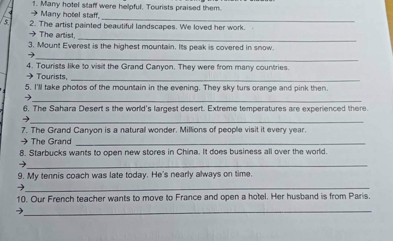 Many hotel staff were helpful. Tourists praised them. 
_ 
4 → Many hotel staff, 
5. 2. The artist painted beautiful landscapes. We loved her work. 
_ 
→ The artist, 
3. Mount Everest is the highest mountain. Its peak is covered in snow. 
_ 
→ 
4. Tourists like to visit the Grand Canyon. They were from many countries. 
→ Tourists,_ 
5. I'll take photos of the mountain in the evening. They sky turs orange and pink then. 
_ 
6. The Sahara Desert s the world's largest desert. Extreme temperatures are experienced there. 
_ 
7. The Grand Canyon is a natural wonder. Millions of people visit it every year. 
→ The Grand_ 
8. Starbucks wants to open new stores in China. It does business all over the world. 
_ 
9. My tennis coach was late today. He's nearly always on time. 
_ 
10. Our French teacher wants to move to France and open a hotel. Her husband is from Paris. 
_