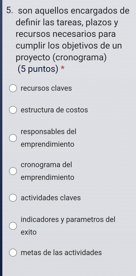 son aquellos encargados de
definir las tareas, plazos y
recursos necesarios para
cumplir los objetivos de un
proyecto (cronograma)
(5 puntos) *
recursos claves
estructura de costos
responsables del
emprendimiento
cronograma del
emprendimiento
actividades claves
indicadores y parametros del
exito
metas de las actividades