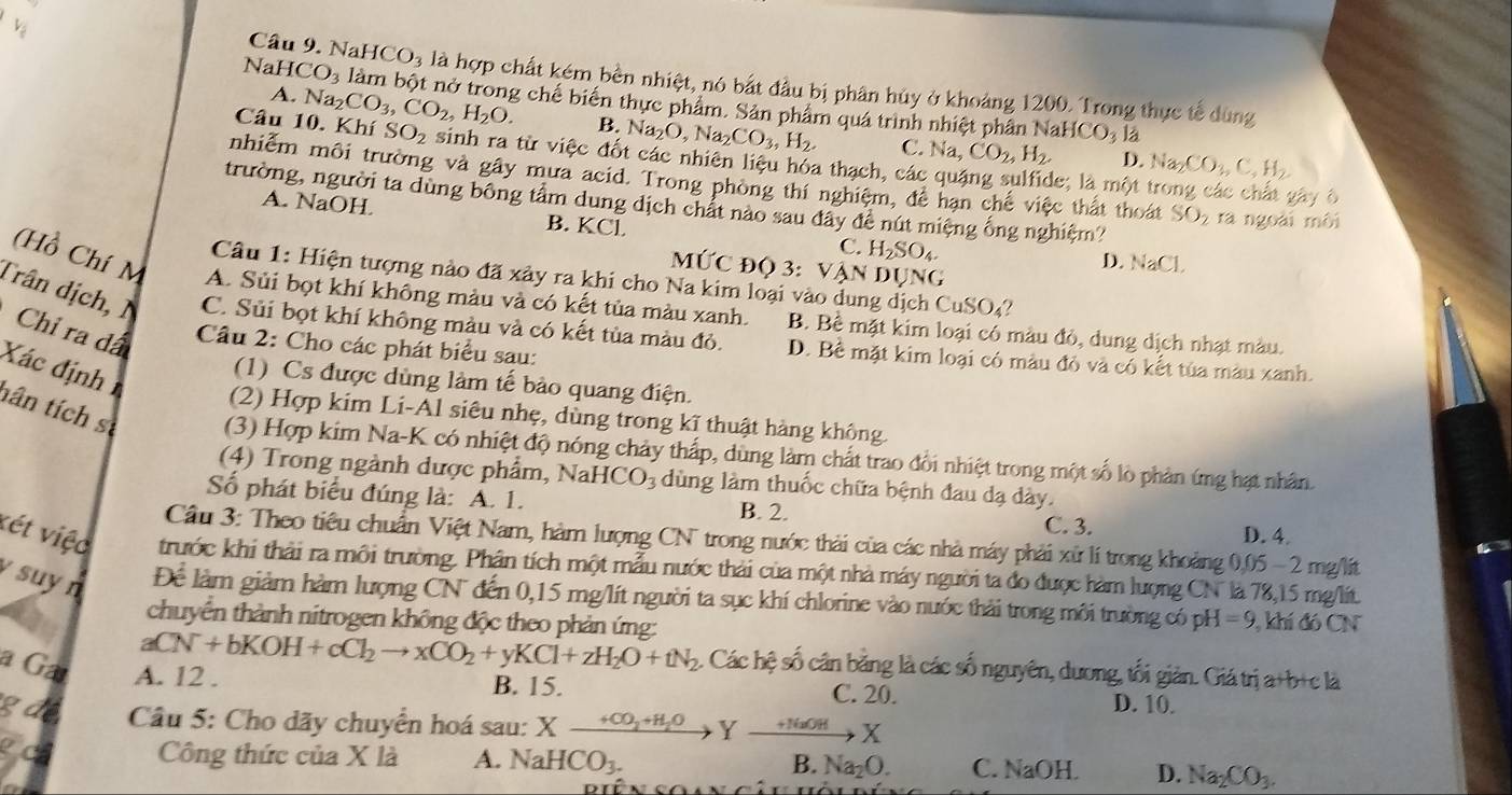 NaH HCO_3 là hợp chất kém bền nhiệt, nó bắt đầu bị phân hủy ở khoảng 1200. Trong thực tế dùng
A.
NaH CO_3 làm bột nở trong chế biến thực phẩm. Sản phẩm quá trình nhiệt phân
NaHCO_31
B. N _2O,Na_2CO_3,H_2. C. Na,CO_2,H_2. D. Na_2CO_3,C_4H_2
Câu 10. Khí Na_2CO_3,CO_2,H_2O. SO_2 sinh ra từ việc đốt các nhiên liệu hỏa thạch, các quặng sulfide; là một 
nhiễm môi trường và gây mưa acid. Trong phòng thí nghiệm, đề hạn chế việc thất thoát SO_2
yây ô
trường, người ta dùng bông tầm dung dịch chất nào sau đây đề nút miệng ống nghiệm? ra ngoài môi
A. NaOH B. KCl C. H_2SO_4.
MUC DQ3 VANDUNG
D. NaCl.
Câu 1: Hiện tượng nào đã xảy ra khi cho Na kim loại và CuSO_4
(Hồ Chí M A. Sủi bọt khí không màu và có kết tủa màu xanh. B. Bề mặt kim loại có màu đỏ, dung dịch nhạt màu.
Trân dịch, 1 C. Sủi bọt khí không màu và có kết tủa màu đỏ. D. Bề mặt kim loại có màu đỏ và có kết tủa màu xanh.
Chỉ ra dã  Câu 2: Cho các phát biểu sau:
Xác địnhn
(1) Cs được dùng làm tế bảo quang điện.
(2) Hợp kim Li-Al siêu nhẹ, dùng trong kĩ thuật hàng không
tân tích s (3) Hợp kim Na-K có nhiệt độ nóng chảy thấp, dùng làm chất trao đổi nhiệt trong một số lò phản ứng hạt nhân
(4) Trong ngành dược phẩm, NaHCO_3 dùng làm thuốc chữa bệnh đau dạ dày.
Số phát biểu đúng là: A. 1.
B. 2. C. 3.
D. 4.
Câu 3: Theo tiêu chuẩn Việt Nam, hàm lượng CN trong nước thải của các nhà máy phải xử lí trong khoảng t 200 − 2 mg/lit
vét việc trước khi thải ra môi trường. Phân tích một mẫu nước thải của một nhà máy người ta đo được hàm lượng CN là 78,15 mg/lt.
suy n Để làm giảm hàm lượng CN đến 0,15 mg/lít người ta sục khí chlorine vào nước thải trong môi trường có pH =9 , khí đó CN
chuyển thành nitrogen không độc theo phản ứng:
aCN+bKOH+cCl_2to xCO_2+yKCl+zH_2O+tN_2 2. Các hệ số cân bằng là các số nguyên, dương, tối giản. Giá trị a+b+c là
a Ga A. 12 . B. 15. D. 10.
C. 20.
gde  Câu 5: Cho dãy chuyển hoá sau: Xxrightarrow +CO_2+H_2OYxrightarrow +NaOHX
PC Công thức của X là A. NaHCO_3. B. Na_2O. C. NaOH. D. Na_2CO_3.