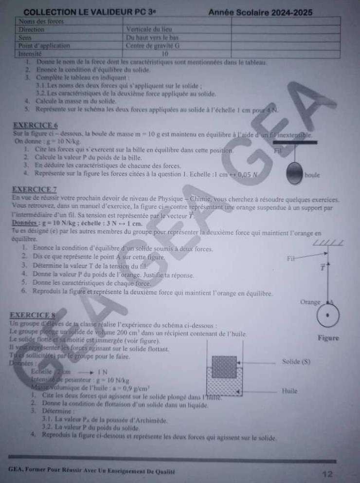 COLLECTION LE VALIDEUR PC 3ª Année Scolaire 2024-2025
stues sont mentionnées dans le tableau.
2. Enonce la condition d'équilibre du solide
3. Complète le tableau en indiquant :
3.1.Les noms des deux forces qui s'appliquent sur le solide ;
3.2. Les caractéristiques de la deuxième force appliquée au solide.
4. Calcule la masse m du solide.
5. Représente sur le schéma les deux forces appliquées au solide à l'échelle 1 cm pour 4 N.
EXERCICE 6
Sur la figure ci - dessous, là boule de masse m=10 g est maintenu en équilibre à l'aide d'un fil inextensible
On donne :g=10N/kg
1. Cite les forces qui s'exercent sur la bille en équilibre dans cette position F
2. Calcule la valcur P du poids de la bille.
3. En déduire les caractéristiques de chacune des forces.
4. Représente sur la figure les forces citées à la question 1. Echelle :1 cm^(30.05N) boule
EXERCICE 7
En vue de réussir votre prochain devoir de niveau de Physique - Chimie, vous cherchez à résoudre quelques exercices.
Vous retrouvez, dans un manuel d'exercice, la figure ci - contre représentant une orange suspendue à un support par
l'intermédiaire d'un fil. Sa tension est représentée par le vecteur vector T
Données : g=10 N/kg ; échelle : 3Nrightarrow 1 cm
Tu es désigné (e) par les autres membres du groupe pour représenter la deuxième force qui maintient l'orange en
équilibre.
1. Enonce la condition d'équilibre d'un solide soumis à deux forces
2. Dis ce que représente le point A sur cette figure Fil
3. Détermine la valeur T de la tension du fil
7
4. Donne la valeur P du poids de l'orange. Justifie ta réponse.
5. Donne les caractéristiques de chaque force.
6. Reproduis la figure et représente la deuxième force qui maintient l'orange en équilibre.
Orange
EXERCICE 8
Un groupe d'élèves de la classe réalise l'expérience du schéma ci-dessous :
Le groupe plonge un solide de volume 200cm^3 dans un récipient contenant de l'huile
Le solide flote et sa moitié est immergée (voir figure). Figure
Il yeur représenter les forces agissant sur le solide flottant.
Tu es sollicité(e) par le groupe pour le faire.
Données : 
Echelle 2 cm 1 N 
Intensité de pesanteur g=10N/kg
Masse Volumique de l'huile :a=0.9g/cm^3
3. Cite les deux forces qui agissent sur le solide plongé da
2. Donne la condition de flottaison d'un solide dans un liquide.
3. Détermine :
3.1. Ls valeur P_A de la poussée d'Archimède.
3.2. La valeur P du poids du solide.
4. Reproduis la figure ci-dessous et représente les deux forces qui agissent sur le solide.
GEA, Former Pour Réussir Avec Un Enseignement De Qualité 12