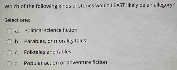 Which of the following kinds of stories would LEAST likely be an allegory?
Select one:
a. Political science fiction
b. Parables, or morality tales
c. Folktales and fables
d. Popular action or adventure fiction