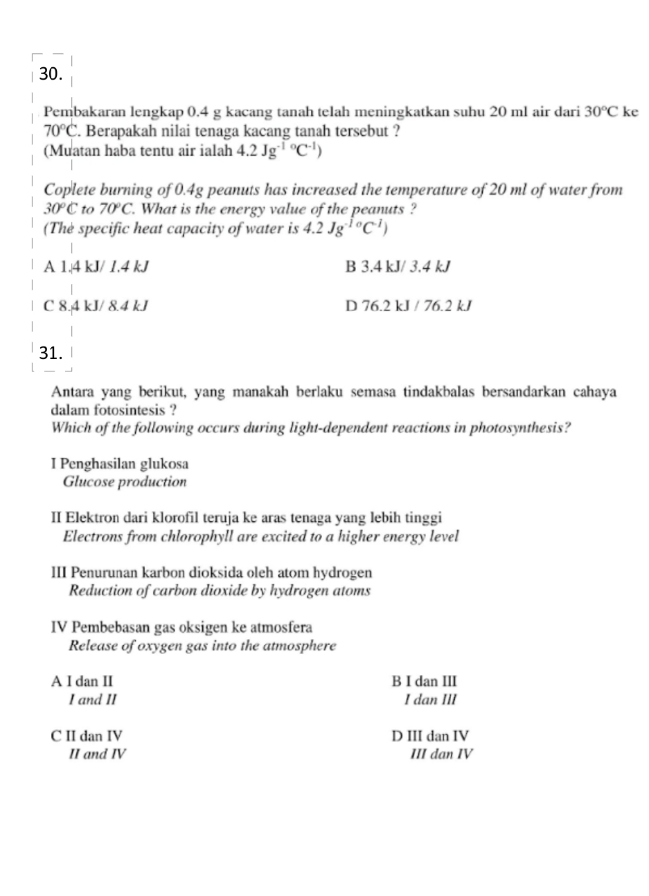 Pembakaran lengkap 0.4 g kacang tanah telah meningkatkan suhu 20 ml air dari 30°C ke
70°C. Berapakah nilai tenaga kacang tanah tersebut ?
(Muatan haba tentu air ialah 4.2Jg^((-1)°C^-1))
Coplete burning of 0.4g peanuts has increased the temperature of 20 ml of water from
30°C to 70°C. What is the energy value of the peanuts ?
(The specific heat capacity of water is 4.2Jg^(-10)C^(-1))
A 1.4 kJ/ 1.4 kJ B 3.4 kJ/ 3.4 kJ
C 8.4 kJ/ 8.4 kJ D 76.2 kJ / 76.2 kJ
31.
Antara yang berikut, yang manakah berlaku semasa tindakbalas bersandarkan cahaya
dalam fotosintesis ?
Which of the following occurs during light-dependent reactions in photosynthesis?
I Penghasilan glukosa
Glucose production
II Elektron dari klorofil teruja ke aras tenaga yang lebih tinggi
Electrons from chlorophyll are excited to a higher energy level
III Penurunan karbon dioksida oleh atom hydrogen
Reduction of carbon dioxide by hydrogen atoms
IV Pembebasan gas oksigen ke atmosfera
Release of oxygen gas into the atmosphere
A I dan II B I dan III
I and II I dan III
C II dan IV D III dan IV
II and IV III dan IV