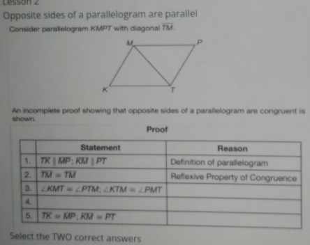 Lesson 2
Opposite sides of a parallelogram are parallel
Consider parallelogram KMPT with diagona overline TM.
An incomplete proof showing that opposite sides of a parallelogram are congruent is
shown. Proof
Select the TWO correct answers