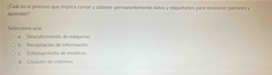 ¿Cuál es el proceso que implica contar y obtener permanentemente datos y etiquetarlos para reconocer patrones y
aprender?
Seleccione una:
a. Descubrimiento de máquinas.
b. Recopilación de información.
c. Entrenamiento de modelos.
d. Creación de sistemas.