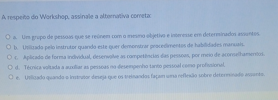 A respeito do Workshop, assinale a alternativa correta:
a. Um grupo de pessoas que se reúnem com o mesmo objetivo e interesse em determinados assuntos.
b. Utilizado pelo instrutor quando este quer demonstrar procedimentos de habilidades manuais.
c. Aplicado de forma individual, desenvolve as competências das pessoas, por meio de aconselhamentos.
d. Técnica voltada a auxiliar as pessoas no desempenho tanto pessoal como profissional.
e. Utilizado quando o instrutor deseja que os treinandos façam uma reflexão sobre determinado assunto.