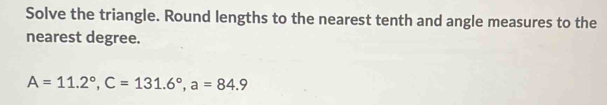 Solve the triangle. Round lengths to the nearest tenth and angle measures to the 
nearest degree.
A=11.2°, C=131.6°, a=84.9