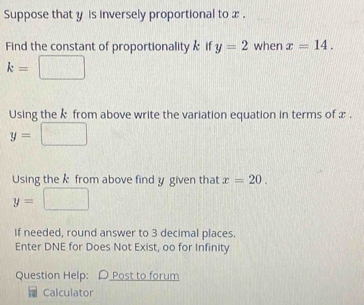 Suppose that y is inversely proportional to x. 
Find the constant of proportionality if y=2 when x=14.
k=
Using the k from above write the variation equation in terms of x.
y=
Using the k from above find y given that x=20.
y=
If needed, round answer to 3 decimal places. 
Enter DNE for Does Not Exist, oo for Infinity 
Question Help: Post to forum 
Calculator