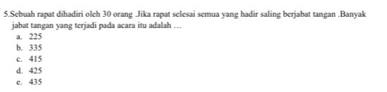 Sebuah rapat dihadiri oleh 30 orang Jika rapat selesai semua yang hadir saling berjabat tangan .Banyak
jabat tangan yang terjadi pada acara itu adalah …
a. 225
b. 335
c. 415
d. 425
e. 435