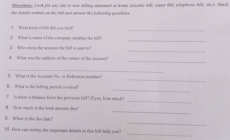 Directions: Look for any old or new billing statement at home (electric bill, water bill, telephone bill, etc.). Study 
the details written on the bill and answer the following questions. 
_ 
1. What kind of bill did you find? 
_ 
2. What is name of the company sending the bill? 
_ 
3. Who owns the account the bill is sent to? 
_ 
4. What was the address of the owner of the account? 
_ 
_ 
5. What is the Account No. or Reference number? 
_ 
6. What is the billing period covered? 
_ 
7. Is there a balance from the previous bill? If yes, how much? 
_ 
8. How much is the total amount due? 
_ 
9. When is the due date? 
_ 
10. How can noting the important details in this bill help you?