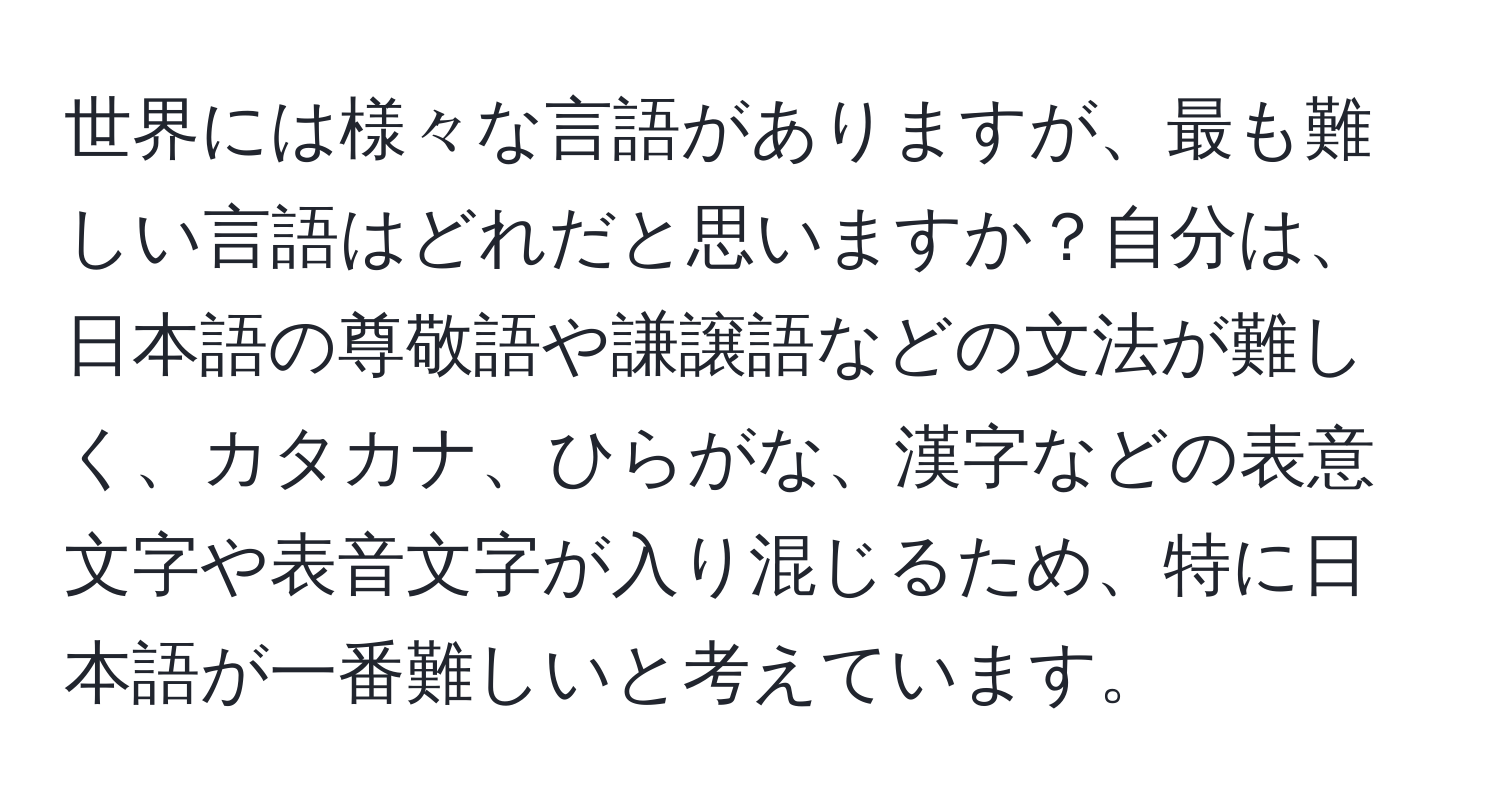 世界には様々な言語がありますが、最も難しい言語はどれだと思いますか？自分は、日本語の尊敬語や謙譲語などの文法が難しく、カタカナ、ひらがな、漢字などの表意文字や表音文字が入り混じるため、特に日本語が一番難しいと考えています。