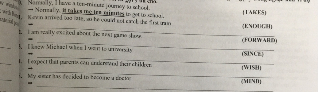 gor y da cho. 
w windor . Normally, I have a ten-minute journey to school. 
→ Normally, it takes me ten minutes to get to school. (TAKES) 
with Rom ₹Kevin arrived too late, so he could not catch the first train 
naterial per 
_(ENOUGH) 
2. I am really excited about the next game show. 
_ 
(FORWARD) 
_3. I knew Michael when I went to university 
_ 
(SINCE) 
_4. I expect that parents can understand their children 
_ 
(WISH) 
_ 
_5. My sister has decided to become a doctor (MIND)