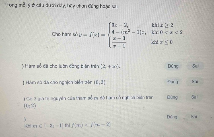 Trong mỗi ý ở câu dưới đây, hãy chọn đúng hoặc sai.
Cho hàm số y=f(x)=beginarrayl 3x-2, 4-(m^2-1)x,khi0
) Hàm số đã cho luôn đồng biến trên (2;+∈fty ). Đúng Sai
) Hàm số đã cho nghịch biến trên (0;3) Đúng Sai
) Có 3 giá trị nguyên của tham số m để hàm số nghịch biến trên Đúng Sai
(0;2)
)
Đúng Sai
Khi m∈ [-3;-1] thì f(m)